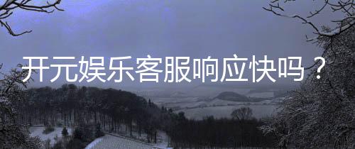 开元娱乐客服响应快吗?实测体验告诉你答案!