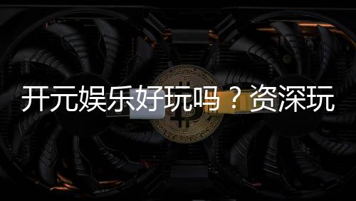 开元娱乐好玩吗?资深玩家带你揭秘真实体验与赢钱技巧
