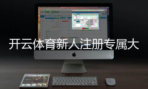 开云体育新人注册专属大礼包怎么领取?新手注册流程、奖励规则与使用攻略