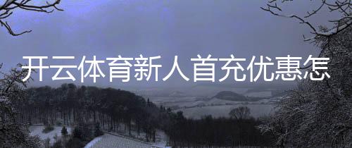 开云体育新人首充优惠怎么领取?新手教程、规则与注意事项解析