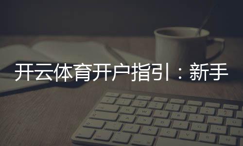 开云体育开户指引:新手注册流程、实名认证与充值安全详解