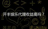 开丰娱乐代理收益高吗？揭秘高回报代理模式的真实收益