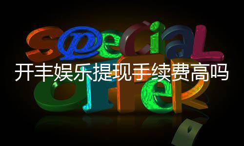 开丰娱乐提现手续费高吗?资深玩家解析费用详情与优化技巧
