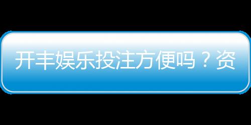 开丰娱乐投注方便吗?资深玩家实测存取款与游戏体验
