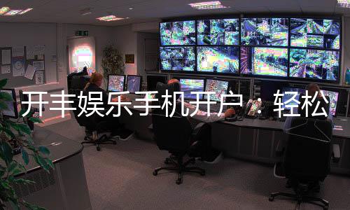 开丰娱乐手机开户：轻松三步完成注册畅享顶级游戏体验