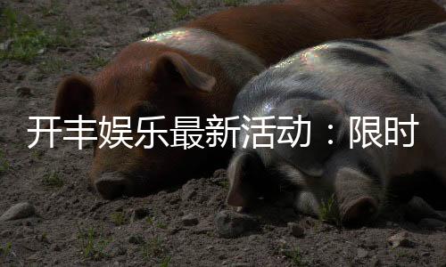 开丰娱乐最新活动:限时优惠与惊喜礼包等你来拿