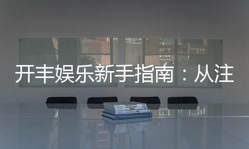 开丰娱乐新手指南:从注册到畅玩的完整攻略