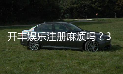 开丰娱乐注册麻烦吗?3分钟快速开户流程详解