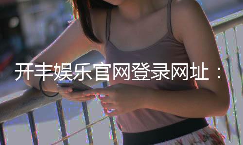 开丰娱乐官网登录网址:畅享顶级棋牌游戏与真人娱乐体验