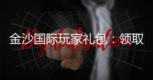 金沙国际玩家礼包:领取攻略与独家优惠解析