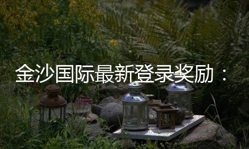 金沙国际最新登录奖励:揭秘高额返利与独家优惠活动