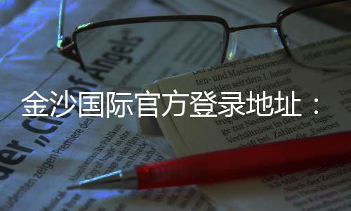 金沙国际官方登录地址:畅享顶级娱乐体验与安全投注指南