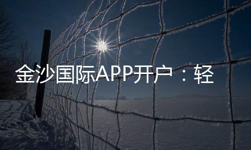 金沙国际APP开户:轻松注册享豪华礼包与真人娱乐