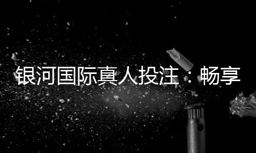 银河国际真人投注:畅享高端娱乐体验与丰厚彩金回馈