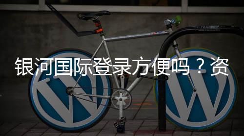 银河国际登录方便吗?资深玩家分享快速登录与游戏体验