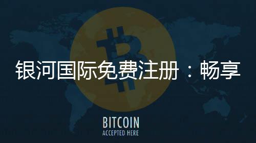 银河国际免费注册:畅享豪华礼遇与顶级游戏体验