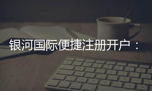 银河国际便捷注册开户:三步完成轻松开启娱乐之旅