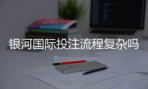 银河国际投注流程复杂吗?3分钟带你快速上手全攻略