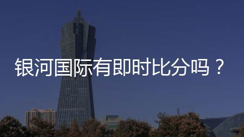 银河国际有即时比分吗？一文详解比分查询与赛事动态