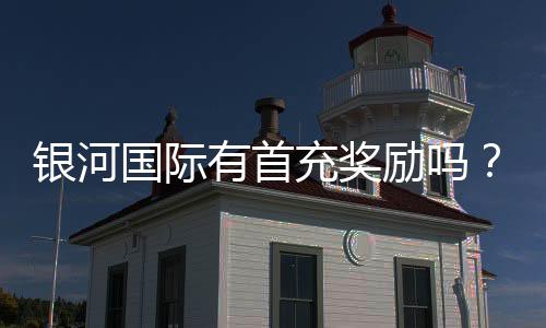 银河国际有首充奖励吗？揭秘新人首存优惠与领取攻略