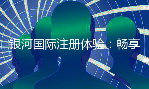 银河国际注册体验:畅享高端娱乐与丰厚礼遇的完美之旅
