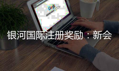 银河国际注册奖励:新会员首存礼金高达8888元