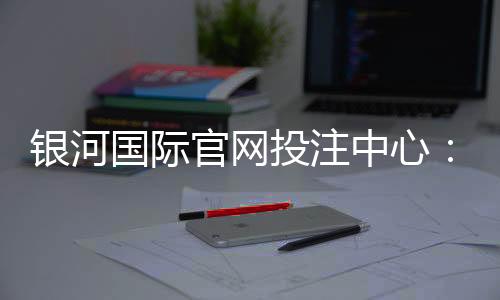银河国际官网投注中心:畅享顶级娱乐体验与安全投注指南