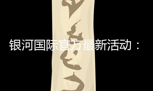 银河国际官方最新活动:独家优惠与豪华礼包限时放送