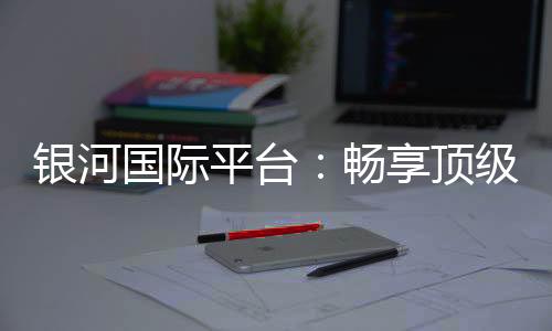 银河国际平台:畅享顶级娱乐体验与丰厚优惠活动