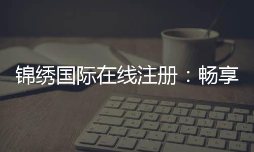 锦绣国际在线注册：畅享棋牌娱乐的乐趣