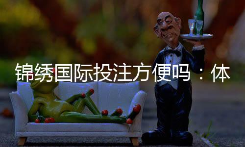 锦绣国际投注方便吗:体验分享