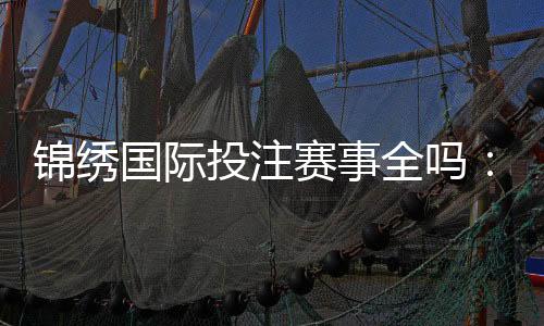 锦绣国际投注赛事全吗:精彩纷呈应有尽有
