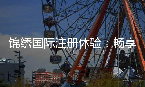 锦绣国际注册体验:畅享精彩娱乐时光