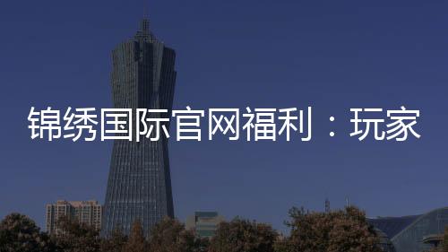 锦绣国际官网福利:玩家福音到底有多丰富?