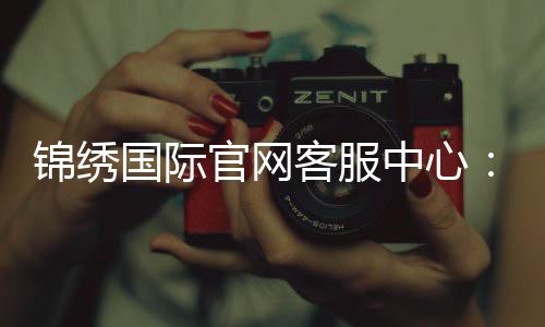 锦绣国际官网客服中心:提供全天候在线服务
