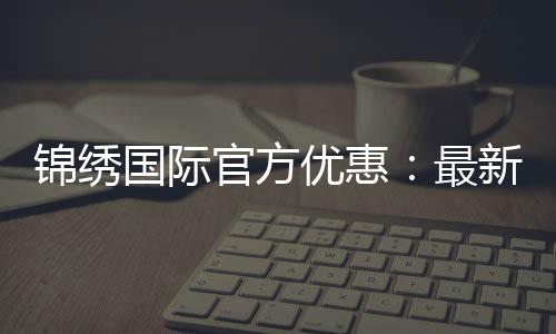 锦绣国际官方优惠：最新折扣福利揭秘