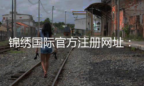 锦绣国际官方注册网址:如何获取最新注册通道?