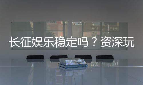 长征娱乐稳定吗?资深玩家解析平台安全性与游戏体验
