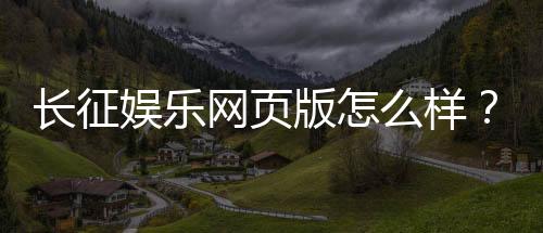 长征娱乐网页版怎么样？资深玩家体验评测与实战攻略分享