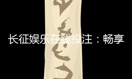 长征娱乐在线投注:畅享安全便捷的棋牌投注新体验