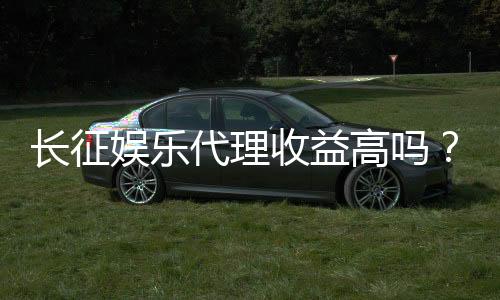 长征娱乐代理收益高吗?资深玩家揭秘真实盈利模式与技巧
