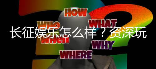 长征娱乐怎么样？资深玩家带你全面评测平台体验
