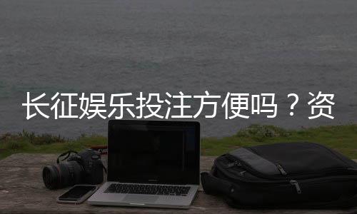 长征娱乐投注方便吗?资深玩家分享快速充值与提现技巧