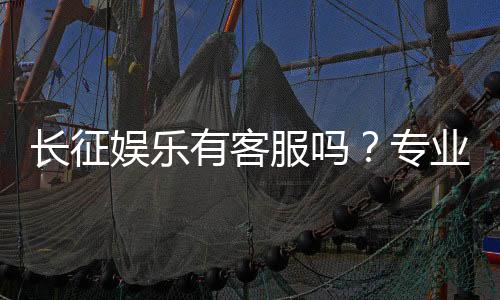 长征娱乐有客服吗?专业客服团队为您解答疑问