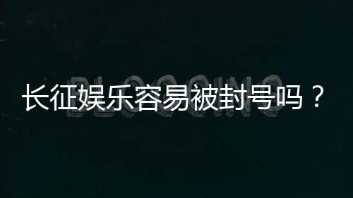 长征娱乐容易被封号吗?揭秘平台风控规则与防封技巧
