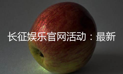 长征娱乐官网活动:最新优惠与精彩游戏等你体验