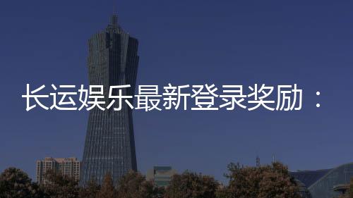 长运娱乐最新登录奖励:新会员首存礼金翻倍送
