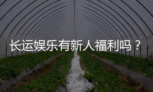 长运娱乐有新人福利吗?揭秘新手专属优惠与礼包