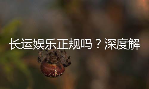 长运娱乐正规吗?深度解析平台资质与玩家真实体验