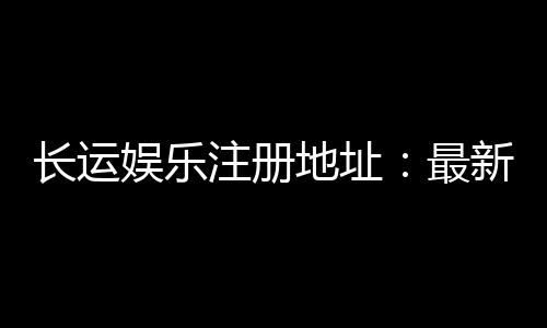 长运娱乐注册地址:最新官网入口及安全登录指南